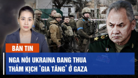 Nga nói Ukraina đang thua; LHQ cảnh báo quy mô thảm kịch ở Gaza là ‘chưa từng có’