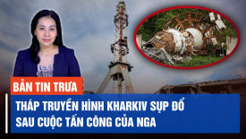 Trợ lý ông Vương Đình Huệ bị bắt; Tháp truyền hình Kharkiv sụp đổ sau cuộc tấn công của Nga